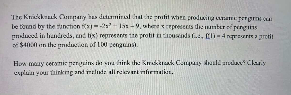 The Knickknack Company has determined that the profit when producing ceramic penguins can
be found by the function f(x) = -2x² + 15x-9, where x represents the number of penguins
produced in hundreds, and f(x) represents the profit in thousands (i.e., f(1) = 4 represents a profit
of $4000 on the production of 100 penguins).
How many ceramic penguins do you think the Knickknack Company should produce? Clearly
explain your thinking and include all relevant information.