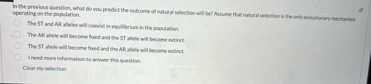 In the previous question, what do you predict the outcome of natural selection will be? Assume that natural selection is the only evolutionary mechanism
operating on the population.
The ST and AR alleles will coexist in equilibrium in the population.
The AR allele will become fixed and the ST allele will become extinct.
The ST allele will become fixed and the AR allele will become extinct.
I need more information to answer this question.
Clear my selection
0000
DO
