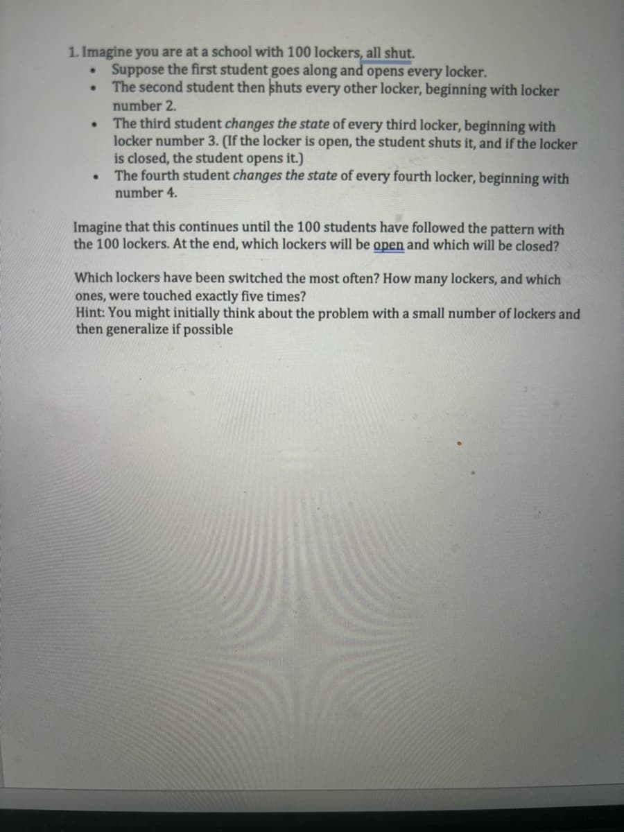 1. Imagine you are at a school with 100 lockers, all shut.
•
•
•
Suppose the first student goes along and opens every locker.
The second student then shuts every other locker, beginning with locker
number 2.
The third student changes the state of every third locker, beginning with
locker number 3. (If the locker is open, the student shuts it, and if the locker
is closed, the student opens it.)
The fourth student changes the state of every fourth locker, beginning with
number 4.
Imagine that this continues until the 100 students have followed the pattern with
the 100 lockers. At the end, which lockers will be open and which will be closed?
Which lockers have been switched the most often? How many lockers, and which
ones, were touched exactly five times?
Hint: You might initially think about the problem with a small number of lockers and
then generalize if possible