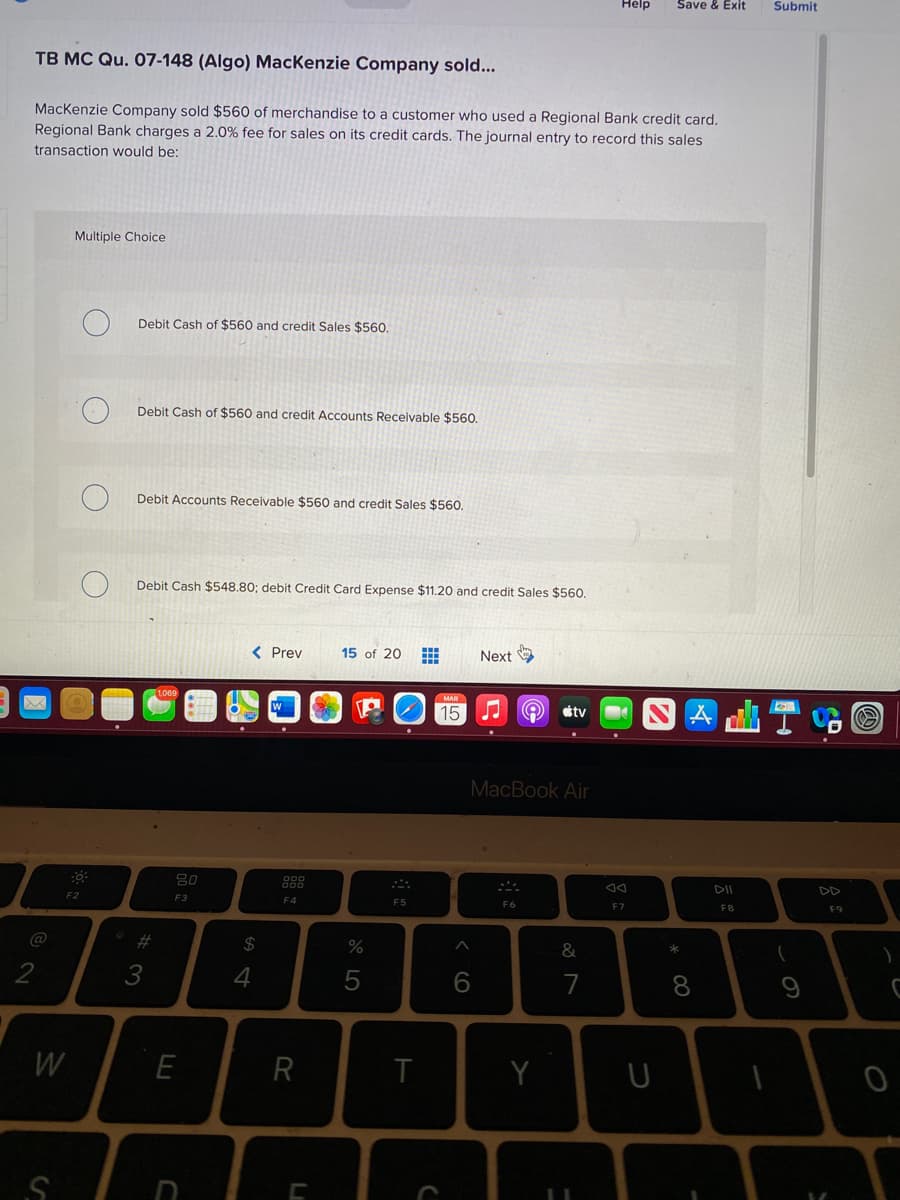 Help
Save & Exit
Submit
TB MC Qu. 07-148 (Algo) MacKenzie Company sold...
Mackenzie Company sold $560 of merchandise to a customer who used a Regional Bank credit card.
Regional Bank charges a 2.0% fee for sales on its credit cards. The journal entry to record this sales
transaction would be:
Multiple Choice
Debit Cash of $560 and credit Sales $560.
Debit Cash of $560 and credit Accounts Receivable $560.
Debit Accounts Receivable $560 and credit Sales $560.
Debit Cash $548.80; debit Credit Card Expense $11.20 and credit Sales $560.
< Prev
15 of 20
Next
15
tv
MacBook Air
DII
DD
F2
F3
F4
F5
F7
F8
F9
#3
24
&
*
3
6.
7
8
W
R
Y
