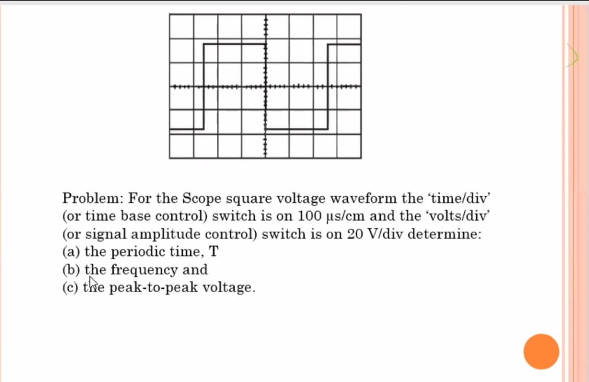 Problem: For the Scope square voltage waveform the 'time/div'
(or time base control) switch is on 100 µs/cm and the 'volts/div'
(or signal amplitude control) switch is on 20 V/div determine:
(a) the periodic time, T
(b) the frequency and
(c) the peak-to-peak voltage.