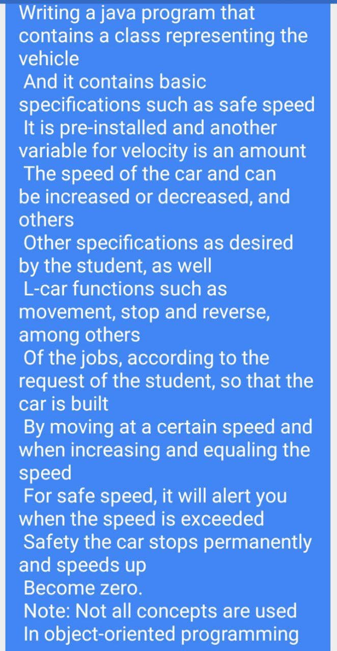 Writing a java program that
contains a class representing the
vehicle
And it contains basic
specifications such as safe speed
It is pre-installed and another
variable for velocity is an amount
The speed of the car and can
be increased or decreased, and
others
Other specifications as desired
by the student, as well
L-car functions such as
movement, stop and reverse,
among others
Of the jobs, according to the
request of the student, so that the
car is built
By moving at a certain speed and
when increasing and equaling the
speed
For safe speed, it will alert you
when the speed is exceeded
Safety the car stops permanently
and speeds up
Become zero.
Note: Not all concepts are used
In object-oriented programming
