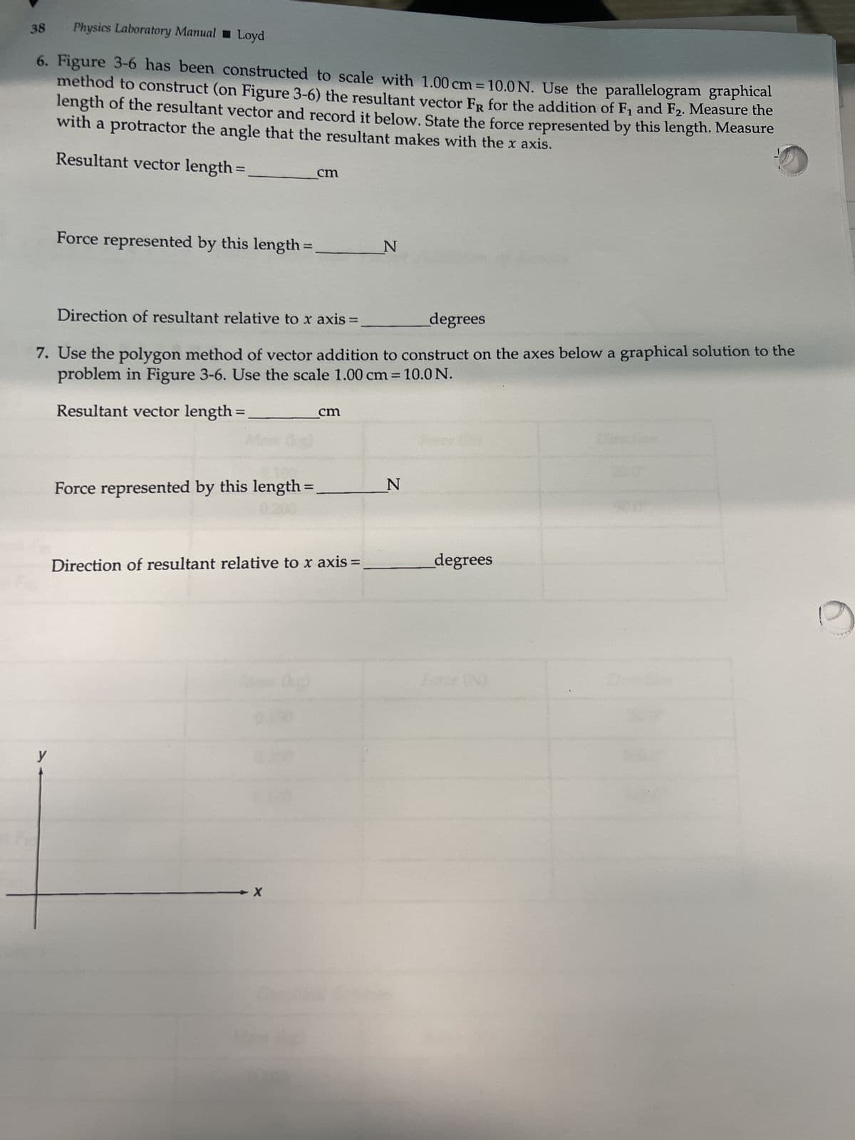 38
Physics Laboratory Manual Loyd
6. Figure 3-6 has been constructed to scale with 1.00 cm = 10.0 N. Use the parallelogram graphical
method to construct (on Figure 3-6) the resultant vector FR for the addition of F₁ and F₂. Measure the
length of the resultant vector and record it below. State the force represented by this length. Measure
with a protractor the angle that the resultant makes with the x axis.
Resultant vector length=
Force represented by this length:
y
Direction of resultant relative to x axis
degrees
7. Use the polygon method of vector addition to construct on the axes below a graphical solution to the
problem in Figure 3-6. Use the scale 1.00 cm = 10.0 N.
Resultant vector length=
Force represented by this length=
0.200
cm
-X
cm
Direction of resultant relative to x axis
N
N
degrees
9