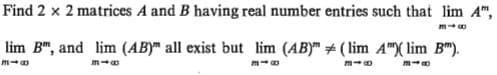 Find 2 x 2 matrices A and B having real number entries such that lim
A",
lim B", and lim (AB)™ all exist but lim (AB)" # ( lim A")( lim B").
