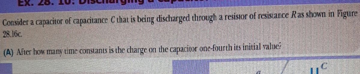 Ex. 28.
Consider a capacitor of capacitance C that is being discharged through a resistor of resistance Ras shown in Figure
28.16c
(A) Alter how many tme constants is the charge on the capacitor one-fourth its initial value?
