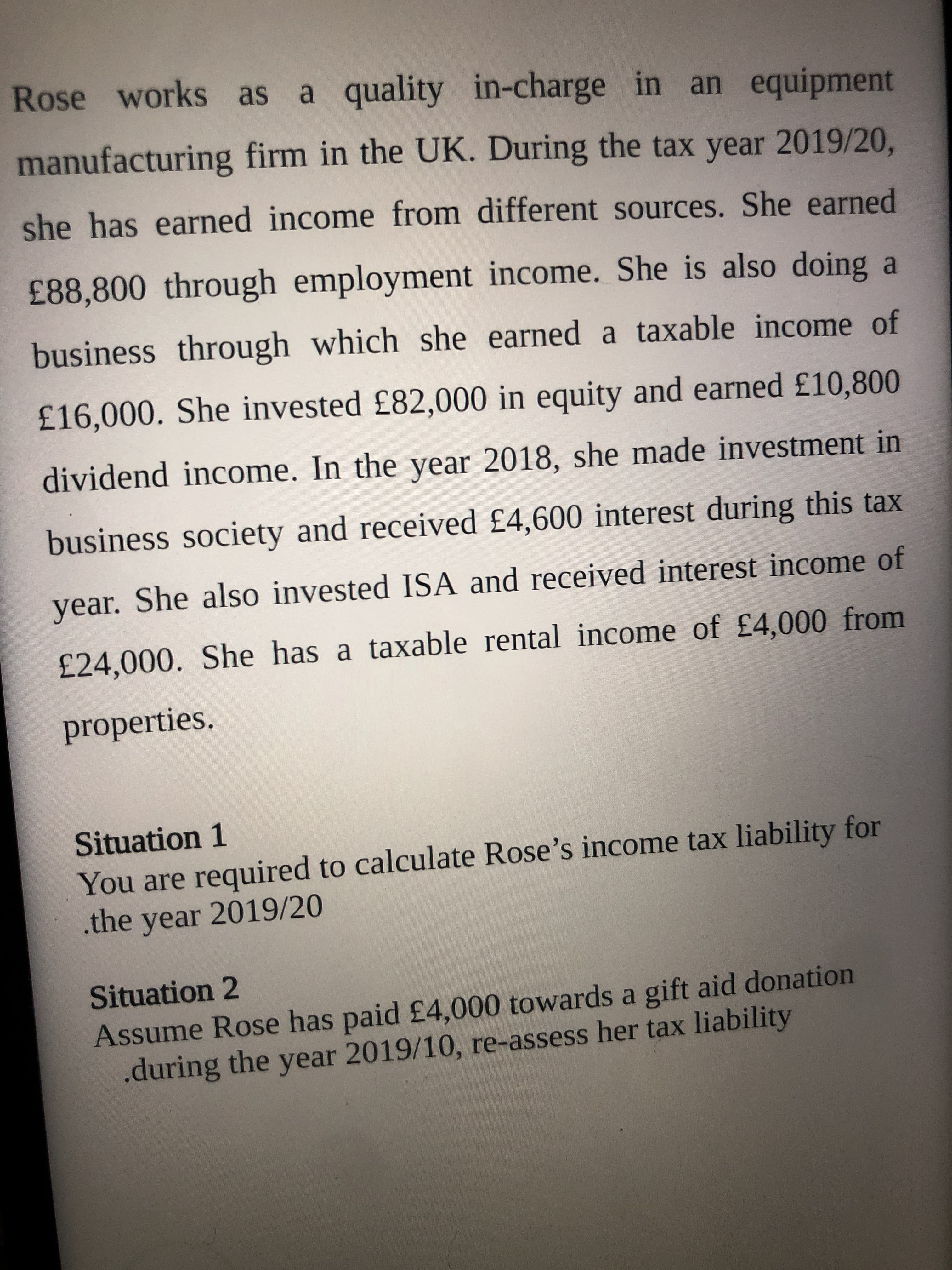 Situation 1
You are required to calculate Rose's income tax liability for
.the year 2019/20
Situation 2
Assume Rose has paid £4,000 towards a gift aid donation
.during the year 2019/10, re-assess her tax liability
