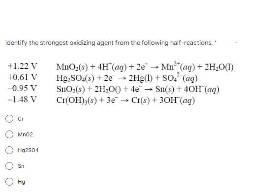 Identify the strongest oxidizing agent from the following half-reactions. *
+1.22 V
MnO₂ (s) + 4H* (aq) + 2e → Mn²(aq) + 2H₂O(1)
Hg₂SO4(s) + 2e → 2Hg(1) + SO4² (aq)
+0.61 V
-
-0.95 V
SnO₂(s) + 2H₂O0+ 4e¯
→
Sn(s) + 40H (aq)
-1.48 V
Cr(OH)3(s) + 3e-
Cr(s) + 3OH(aq)
Cr
MnO2
Hg2SO4
Sn
Hg