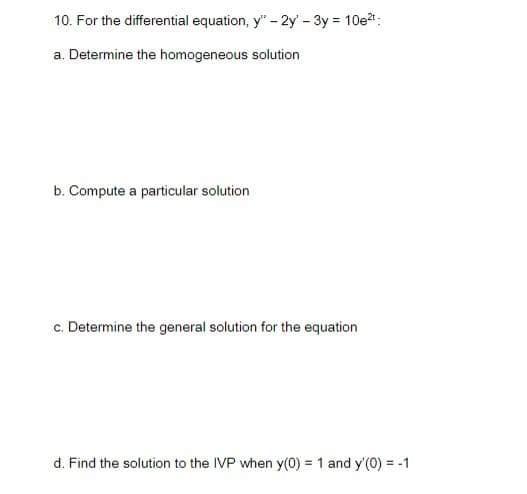 10. For the differential equation, y" - 2y' - 3y = 10e2t:
a. Determine the homogeneous solution
b. Compute a particular solution
c. Determine the general solution for the equation
d. Find the solution to the IVP when y(0) = 1 and y'(0) = -1
%3D
