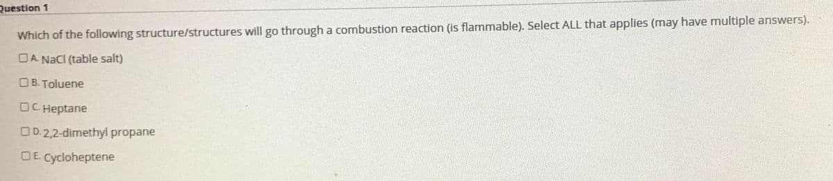Question 1
Which of the following structure/structures will go through a combustion reaction (is flammable). Select ALL that applies (may have multiple answers).
OA. NaCI (table salt)
O B. Toluene
OC Heptane
OD.2,2-dimethyl propane
OE Cycloheptene
