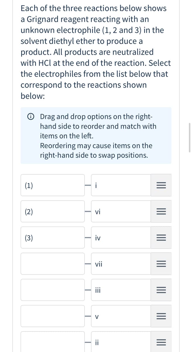 Each of the three reactions below shows
a Grignard reagent reacting with an
unknown electrophile (1, 2 and 3) in the
solvent diethyl ether to produce a
product. All products are neutralized
with HCl at the end of the reaction. Select
the electrophiles from the list below that
correspond to the reactions shown
below:
O Drag and drop options on the right-
hand side to reorder and match with
items on the left.
Reordering may cause items on the
right-hand side to swap positions.
(1)
(2)
vi
(3)
iv
vii
i
ii
II
>
