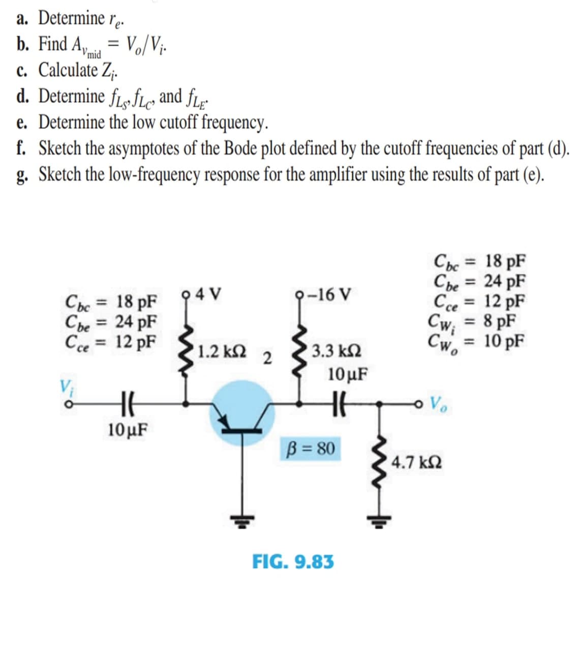 a. Determine r..
b. Find A, = Vo/Vị-
c. Calculate Z;.
d. Determine fL« fLc and fLɛ
e. Determine the low cutoff frequency.
f. Sketch the asymptotes of the Bode plot defined by the cutoff frequencies of part (d).
g. Sketch the low-frequency response for the amplifier using the results of part (e).
Vmid
Cbc = 18 pF
%3D
Cbe
24 pF
%3D
94 V
-16 V
Cce
12 pF
%3D
Cbc = 18 pF
Cbe = 24 pF
Cce = 12 pF
8 pF
Cwi
%3D
Cw.
10 pF
%3D
1.2 ΚΩ 2
3.3 k2
10µF
Vị
Ve
10μF
B = 80
4.7 k2
FIG. 9.83
