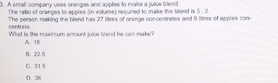 **Juice Blend Ratio Problem**

A small company uses oranges and apples to make a juice blend. The ratio of oranges to apples (in volume) required to make the blend is 5:2. The person making the blend has 27 litres of orange concentrates and 9 litres of apple concentrate.

**Question:**
What is the maximum amount of juice blend he can make?
   
**Answer Choices:**
A. 18  
B. 22.5  
C. 31.5  
D. 36  

**Solution Explanation:**

To solve this problem, we need to determine how many complete batches of the juice blend can be made with the available concentrates, based on the given ratio of 5:2.

1. **Calculate the amount of each ingredient per batch:**
   - According to the ratio 5:2, for every 5 parts of orange concentrate, 2 parts of apple concentrate are needed.
   
2. **Determine the maximum number of batches using the orange concentrate:**
   - Since there are 27 litres of orange concentrate, we divide by 5 (since each batch needs 5 parts):
     \[
     \frac{27 \text{ litres}}{5} = 5.4 \text{ batches}
     \]

3. **Determine the maximum number of batches using the apple concentrate:**
   - Since there are 9 litres of apple concentrate, we divide by 2 (since each batch needs 2 parts):
     \[
     \frac{9 \text{ litres}}{2} = 4.5 \text{ batches}
     \]

4. **Identify the limiting factor:**
   - The minimum of these two values is 4.5 batches, meaning the apple concentrate is the limiting factor. Therefore, only 4.5 batches can be produced.

5. **Calculate the total amount of juice blend:**
   - Each batch consists of 5 parts of orange + 2 parts of apple = 7 parts total.
   - For 4.5 batches:
     \[
     4.5 \text{ batches} \times 7 \text{ parts per batch} = 31.5 \text{ parts in total}
     \]

Hence, the maximum amount of juice blend that can be made is 31.5 litres.

**Correct Answer:**
C. 31.5