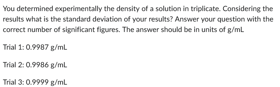 You determined experimentally the density of a solution in triplicate. Considering the
results what is the standard deviation of your results? Answer your question with the
correct number of significant figures. The answer should be in units of g/mL
Trial 1: 0.9987 g/mL
Trial 2: 0.9986 g/mL
Trial 3: 0.9999 g/mL