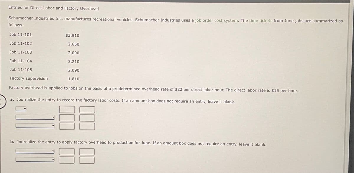 Entries for Direct Labor and Factory Overhead
Schumacher Industries Inc. manufactures recreational vehicles. Schumacher Industries uses a job order cost system. The time tickets from June jobs are summarized as
follows:
Job 11-101
Job 11-102
Job 11-103
Job 11-104
Job 11-105
$3,910
2,650
2,090
3,210
2,090
Factory supervision
1,810
Factory overhead is applied to jobs on the basis of a predetermined overhead rate of $22 per direct labor hour. The direct labor rate is $15 per hour.
a. Journalize the entry to record the factory labor costs. If an amount box does not require an entry, leave it blank.
b. Journalize the entry to apply factory overhead to production for June. If an amount box does not require an entry, leave it blank.