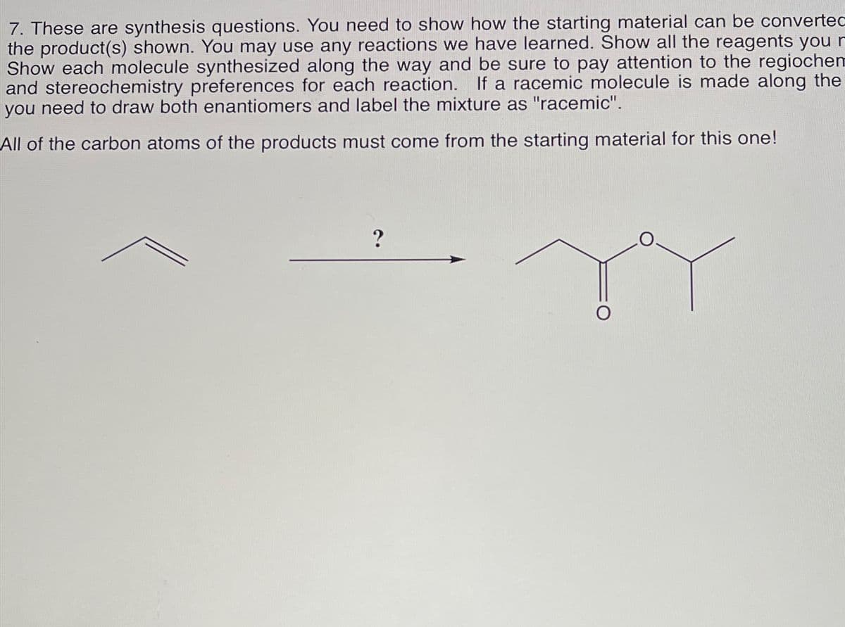 7. These are synthesis questions. You need to show how the starting material can be convertec
the product(s) shown. You may use any reactions we have learned. Show all the reagents you r
Show each molecule synthesized along the way and be sure to pay attention to the regiochem
and stereochemistry preferences for each reaction. If a racemic molecule is made along the
you need to draw both enantiomers and label the mixture as "racemic".
All of the carbon atoms of the products must come from the starting material for this one!
?
YY