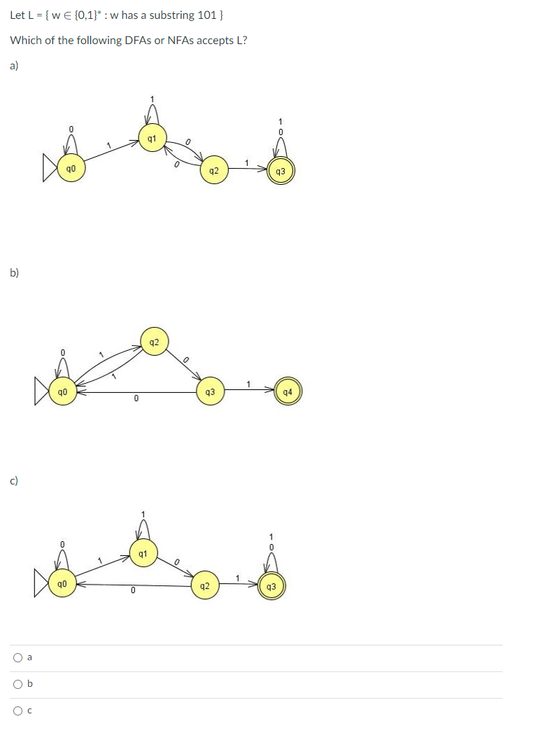 Let L = { w E {0,1}* : w has a substring 101 }
Which of the following DFAS or NFAS accepts L?
a)
q1
q0
a2
b)
q2
go
q3
q4
c)
q1
q0
q3
O a
O b
