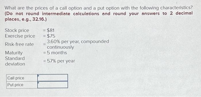 What are the prices of a call option and a put option with the following characteristics?
(Do not round intermediate calculations and round your answers to 2 decimal
places, e.g., 32.16.)
Stock price
Exercise price
Risk-free rate
Maturity
Standard
deviation
Call price
Put price
= $81
= $75
3.60% per year, compounded
continuously
= 5 months
= 57% per year
