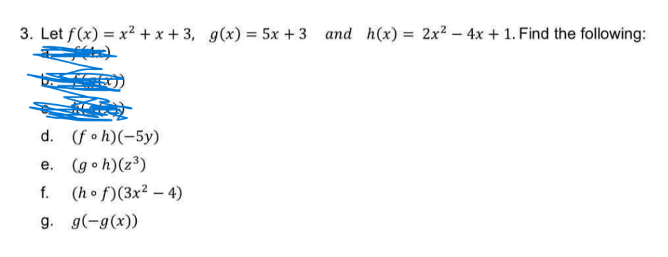 3. Let f(x) = x2 + x + 3, g(x) = 5x +3 and h(x)
= 2x2 – 4x + 1. Find the following:
d. (fo h)(-5y)
e. (goh)(z3)
f. (h o f)(3x2 – 4)
g. g(-g(x))
