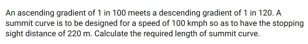 An ascending gradient of 1 in 100 meets a descending gradient of 1 in 120. A
summit curve is to be designed for a speed of 100 kmph so as to have the stopping
sight distance of 220 m. Calculate the required length of summit curve.
