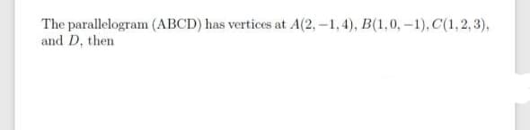 The parallelogram (ABCD) has vertices at A(2,-1, 4), B(1,0, –1), C(1,2, 3),
and D, then
