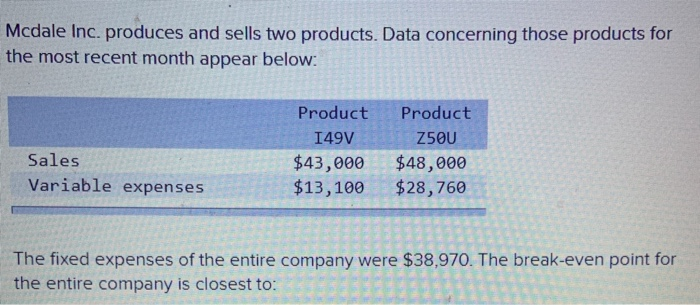 Mcdale Inc. produces and sells two products. Data concerning those products for
the most recent month appear below:
Sales
Variable expenses
Product
Product
I49V
Z50U
$43,000 $48,000
$13,100
$28,760
The fixed expenses of the entire company were $38,970. The break-even point for
the entire company is closest to: