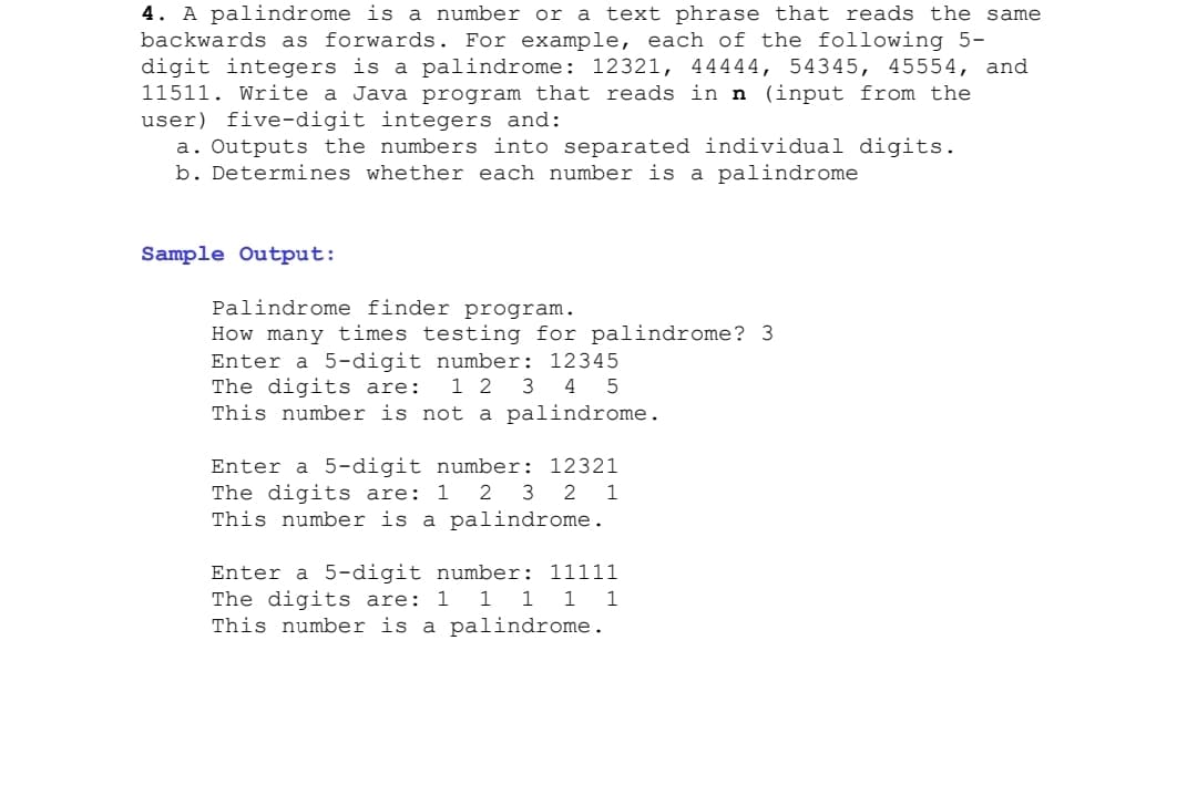 4. A palindrome is a number or a text phrase that reads the same
backwards as forwards. For example, each of the following 5-
digit integers is a palindrome: 12321, 44444, 54345, 45554, and
11511. Write a Java program that reads in n (input from the
user) five-digit integers and:
a. Outputs the numbers into separated individual digits.
b. Determines whether each number is a palindrome
Sample Output:
Palindrome finder program.
How many times testing for palindrome? 3
Enter a 5-digit number: 12345
The digits are:
This number is not a palindrome.
1 2 3 4 5
Enter a 5-digit number: 12321
The digits are: 1 2 3 2 1
This number is a palindrome.
Enter a 5-digit number: 11111
The digits are: 1 1 1 1 1
This number is a palindrome.
