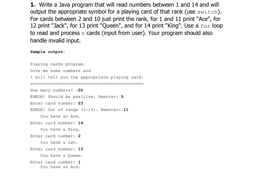 1. Write a Java program that will read numbers between 1 and 14 and will
output the appropriate symbol for a playing card of that rank (use switch).
For cards between 2 and 10 just print the rank, for 1 and 11 print "Ace", for
12 print "Jack", for 13 print "Queen", and for 14 print "King". Use a for loop
to read and process n cards (input from user). Your program should also
handle invalid input.
