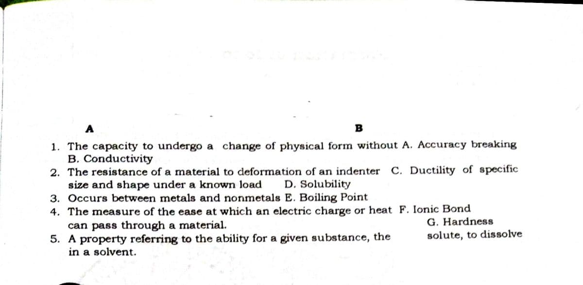 A
в
1. The capacity to undergo a change of physical form without A. Accuracy breaking
B. Conductivity
2. The resistance of a material to deformation of an indenter C. Ductility of specific
size and shape under a known load
3. Occurs between metals and nonmetals E. Boiling Point
4. The measure of the ease at which an electric charge or heat F. Ionic Bond
can pass through a material.
5. A property referring to the ability for a given substance, the
in a solvent.
D. Solubility
G. Hardness
solute, to dissolve
