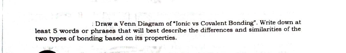 : Draw a Venn Diagram of "Ionic vs Covalent Bonding". Write down at
least 5 words or phrases that will best describe the differences and similarities of the
two types of bonding based on its properties.
