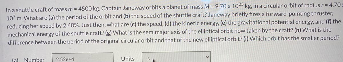 In a shuttle craft of mass m = 4500 kg, Captain Janeway orbits a planet of mass M = 9.70 x 1025 kg, in a circular orbit of radius r = 4.70>
107 m. What are (a) the period of the orbit and (b) the speed of the shuttle craft? Janeway briefly fires a forward-pointing thruster,
reducing her speed by 2.40%. Just then, what are (c) the speed, (d) the kinetic energy, (e) the gravitational potential energy, and (f) the
mechanical energy of the shuttle craft? (g) What is the semimajor axis of the elliptical orbit now taken by the craft? (h) What is the
difference between the period of the original circular orbit and that of the new elliptical orbit? (i) Which orbit has the smaller period?
(a) Number
2.52e+4
Units
