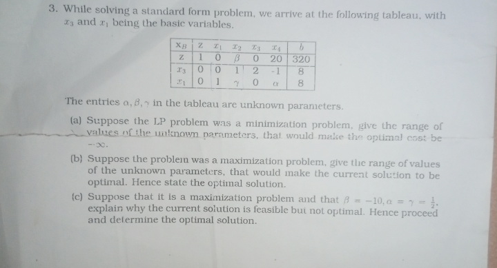 3. While solving a standard form problem, we arrive at the following tableau, with
3 and 2, being the basic variables.
XB
Z
I
12
23
A
Z
1
0
B
0
20
320
13
0
0
1
2
-1
8
21
0 1
Y
0
CY
8
The entries a, B, in the tableau are unknown parameters.
(a) Suppose the LP problem was a minimization problem, give the range of
values of the unknown parameters, that would make the optimal cost be
-0.
(b) Suppose the problem was a maximization problem, give the range of values
of the unknown parameters, that would make the current solution to be
optimal. Hence state the optimal solution.
(c) Suppose that it is a maximization problem and that ẞ= -10, a ==
explain why the current solution is feasible but not optimal. Hence proceed
and determine the optimal solution.