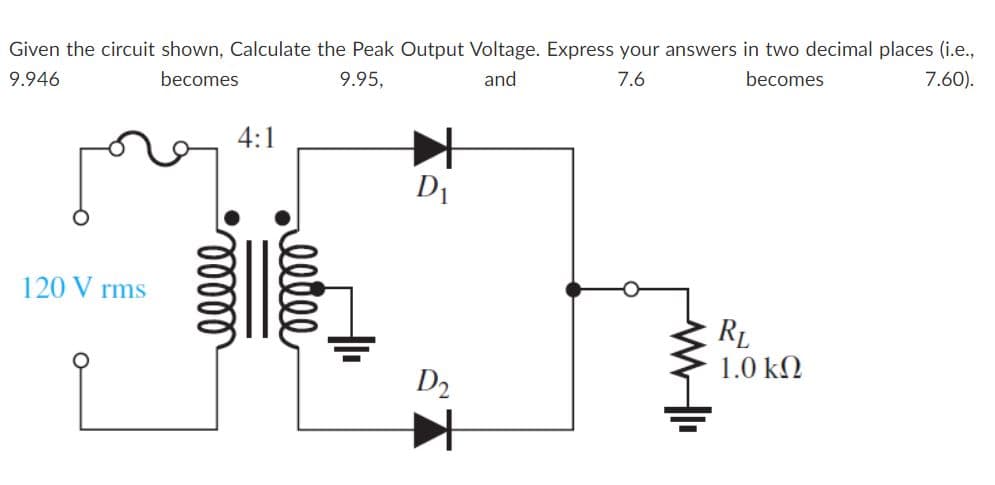 Given the circuit shown, Calculate the Peak Output Voltage. Express your answers in two decimal places (i.e.,
9.946
becomes
9.95,
and
7.6
becomes
7.60).
4:1
D1
120 V rms
RL
1.0 kN
D2
elle
lelll
