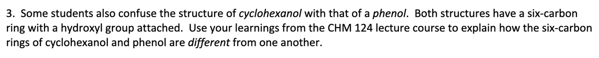 3. Some students also confuse the structure of cyclohexanol with that of a phenol. Both structures have a six-carbon
ring with a hydroxyl group attached. Use your learnings from the CHM 124 lecture course to explain how the six-carbon
rings of cyclohexanol and phenol are different from one another.