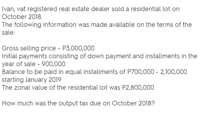 Ivan, vat registered real estate dealer sold a residential lot on
October 2018.
The following information was made available on the terms of the
sale:
Gross selling price - P3,000,000
Initial payments consisting of down payment and installments in the
year of sale - 900,000
Balance to be paid in equal installments of P700,000 - 2,100,000
starting January 2019
The zonal value of the residential lot was P2,800,000
How much was the output tax due on October 2018?
