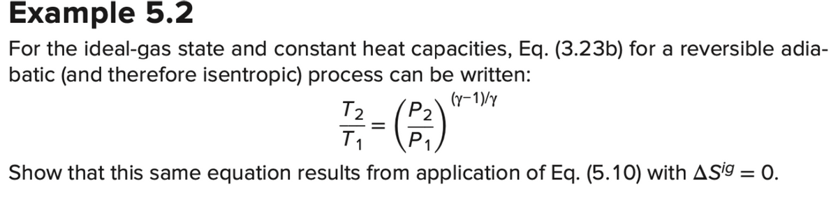 Example 5.2
For the ideal-gas state and constant heat capacities, Eq. (3.23b) for a reversible adia-
batic (and therefore isentropic) process can be written:
(y-1)/y
T2
P₂
7/2=(23)
T₁
P
Show that this same equation results from application of Eq. (5.10) with ASig = 0.
