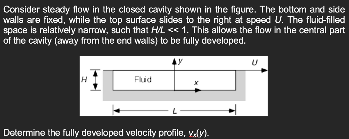 Consider steady flow in the closed cavity shown in the figure. The bottom and side
walls are fixed, while the top surface slides to the right at speed U. The fluid-filled
space is relatively narrow, such that H/L << 1. This allows the flow in the central part
of the cavity (away from the end walls) to be fully developed.
H
Fluid
AY
Determine the fully developed velocity profile, vx(y).
U