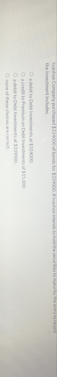 Ivanhoe Company purchased $324000 of bonds for $339000. If Ivanhoe intends to hold the securities to maturity, the entry to record
the investment includes
O a debit to Debt Investments at $324000.
O a credit to Premium on Debt Investments of $15,000.
O a debit to Debt Investments at $339000.
O none of these choices are correct.