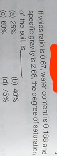 If voids ratio is 0.67, water content is 0.188 and
specific gravity is 2.68, the degree of saturation
of the soil, is
(a) 25%
(c) 60%
(b) 40%
(d) 75%