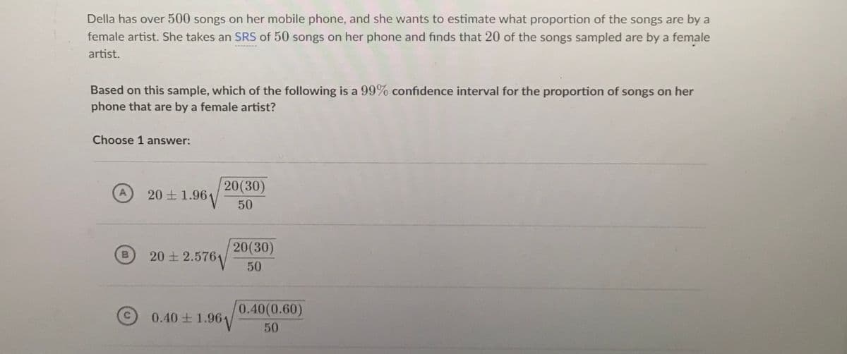 Della has over 500 songs on her mobile phone, and she wants to estimate what proportion of the songs are by a
female artist. She takes an SRS of 50 songs on her phone and finds that 20 of the songs sampled are by a female
artist.
Based on this sample, which of the following is a 99% confidence interval for the proportion of songs on her
phone that are by a female artist?
Choose 1 answer:
20(30)
1.961
20 +
50
20(30)
20 + 2.576
B
50
0.40(0.60)
0.40 1.961/
50
