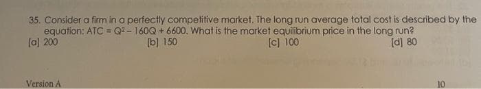 35. Consider a firm in a perfectly competitive market. The long run average total cost is described by the
equation: ATC = Q²-160Q +6600. What is the market equilibrium price in the long run?
[a] 200
[b] 150
[c] 100
[d] 80
Version A
10