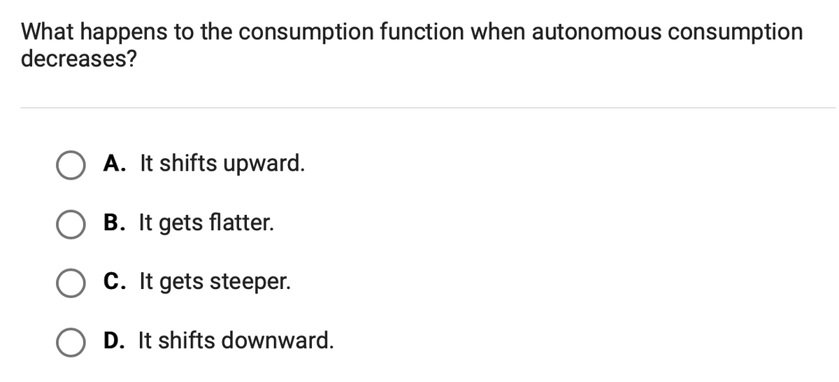 What happens to the consumption function when autonomous consumption
decreases?
A. It shifts upward.
B. It gets flatter.
C. It gets steeper.
D. It shifts downward.