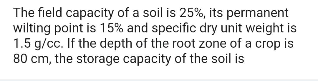 The field capacity of a soil is 25%, its permanent
wilting point is 15% and specific dry unit weight is
1.5 g/cc. If the depth of the root zone of a crop is
80 cm, the storage capacity of the soil is
