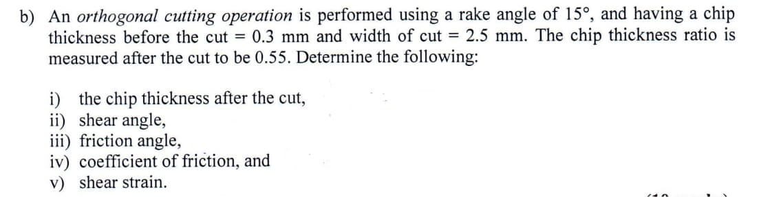 b) An orthogonal cutting operation is performed using a rake angle of 15°, and having a chip
thickness before the cut = 0.3 mm and width of cut = 2.5 mm. The chip thickness ratio is
measured after the cut to be 0.55. Determine the following:
i) the chip thickness after the cut,
ii) shear angle,
iii) friction angle,
iv) coefficient of friction, and
v) shear strain.
