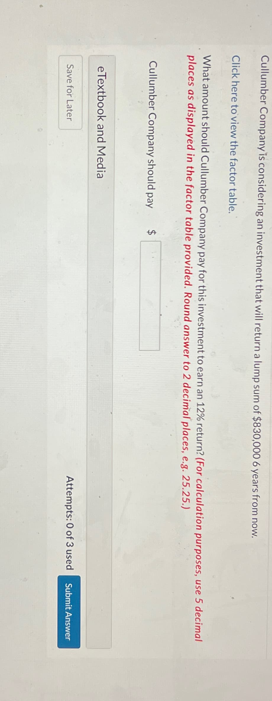 Cullumber Company is considering an investment that will return a lump sum of $830,000 6 years from now.
Click here to view the factor table.
What amount should Cullumber Company pay for this investment to earn an 12% return? (For calculation purposes, use 5 decimal
places as displayed in the factor table provided. Round answer to 2 decimal places, e.g. 25.25.)
Cullumber Company should pay
eTextbook and Media
Save for Later
Attempts: 0 of 3 used
Submit Answer