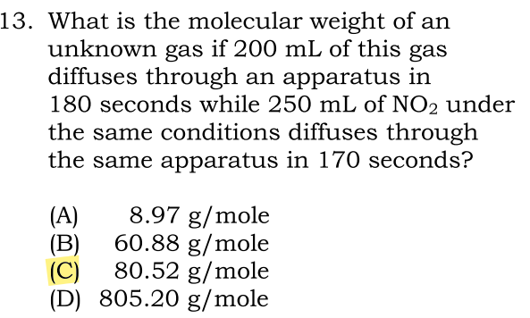 13. What is the molecular weight of an
unknown gas if 200 mL of this gas
diffuses through an apparatus in
180 seconds while 250 mL of NO2 under
the same conditions diffuses through
the same apparatus in 170 seconds?
(A)
8.97 g/mole
(B) 60.88 g/mole
80.52 g/mole
(C)
(D) 805.20 g/mole