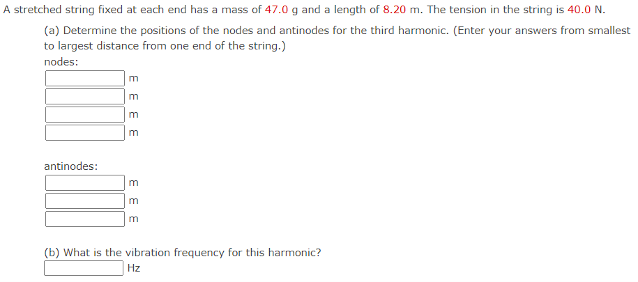 A stretched string fixed at each end has a mass of 47.0 g and a length of 8.20 m. The tension in the string is 40.0 N.
(a) Determine the positions of the nodes and antinodes for the third harmonic. (Enter your answers from smallest
to largest distance from one end of the string.)
nodes:
antinodes:
EEEE
3 3
m
(b) What is the vibration frequency for this harmonic?
Hz