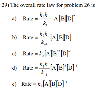 29) The overall rate law for problem 26 is
Rate = K₂k-1 [A[B]D]²
k₁
a) Rate
_k₂k₁ [A[B]D]
k_₁
-1
c) Rate = k₂ [A[B][D]¹
d) Rate
_k₂k₁ [A][B][D] ¹
k_₁
b) Rate =
e) Rate = k₂ [AIBID]¹