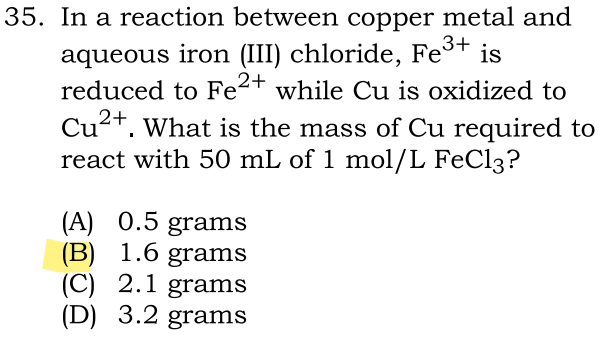 35. In a reaction between copper metal and
aqueous iron (III) chloride, Fe³+ is
reduced to Fe²+ while Cu is oxidized to
Cu²+. What is the mass of Cu required to
react with 50 mL of 1 mol/L FeCl3?
(A) 0.5 grams
(B) 1.6 grams
(C) 2.1 grams
(D) 3.2 grams
