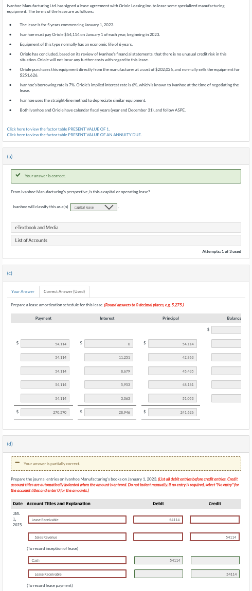 Ivanhoe Manufacturing Ltd. has signed a lease agreement with Oriole Leasing Inc. to lease some specialized manufacturing
equipment. The terms of the lease are as follows:
The lease is for 5 years commencing January 1, 2023.
Ivanhoe must pay Oriole $54,114 on January 1 of each year, beginning in 2023.
Equipment of this type normally has an economic life of 6 years.
Oriole has concluded, based on its review of Ivanhoe's financial statements, that there is no unusual credit risk in this
situation. Oriole will not incur any further costs with regard to this lease.
Oriole purchases this equipment directly from the manufacturer at a cost of $202,026, and normally sells the equipment for
$251,626.
Ivanhoe's borrowing rate is 7% Oriole's implied interest rate is 6%, which is known to Ivanhoe at the time of negotiating the
lease.
Ivanhoe uses the straight-line method to depreciate similar equipment.
Both Ivanhoe and Oriole have calendar fiscal years (year end December 31), and follow ASPE.
Click here to view the factor table PRESENT VALUE OF 1.
Click here to view the factor table PRESENT VALUE OF AN ANNUITY DUE.
(a)
Your answer is correct.
From Ivanhoe Manufacturing's perspective, is this a capital or operating lease?
Ivanhoe will classify this as a(n) capital lease
eTextbook and Media
List of Accounts
(c)
Your Answer Correct Answer (Used)
Prepare a lease amortization schedule for this lease. (Round answers to O decimal places, e.g. 5,275.)
(d)
Payment
Interest
Principal
$
54,114
$
$
D
54,114
54,114
54,114
11.251
42,863
8.679
45,435
54,114
5,953
54.114
3.063
48,161
51,053
270,570
28,946
$
241,626
Attempts: 1 of 3 used
Balance
Your answer is partially correct.
Prepare the journal entries on Ivanhoe Manufacturing's books on January 1, 2023. (List all debit entries before credit entries. Credit
account titles are automatically indented when the amount is entered. Do not indent manually. If no entry is required, select "No entry" for
the account titles and enter O for the amounts.)
Date Account Titles and Explanation
Jan.
1,
Lease Receivable
2023
Sales Revenue
(To record inception of lease)
Cash
Lease Receivable
(To record lease payment)
Debit
54114
54114
Credit
54114
54114