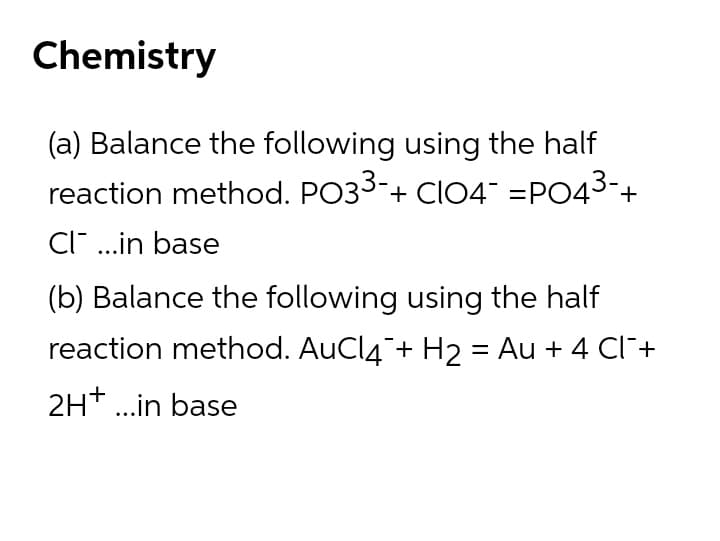 Chemistry
(a) Balance the following using the half
reaction method. PO33-+ CI04 =PO43-+
CI ..in base
(b) Balance the following using the half
reaction method. AuCl4¯+ H2 = Au + 4 Cl+
2H* .in base
